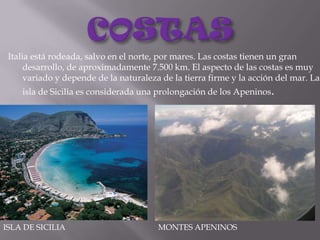 COSTASItalia está rodeada, salvo en el norte, por mares. Las costas tienen un gran desarrollo, de aproximadamente 7.500 km. El aspecto de las costas es muy variado y depende de la naturaleza de la tierra firme y la acción del mar. La isla de Sicilia es considerada una prolongación de los Apeninos.ISLA DE SICILIAMONTES APENINOS