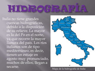 HIDROGRAFÍAItalia no tiene grandes cuencas hidrográficas, debido a la disposición de su relieve. La mayor es la del Po en el norte, ya que recorre la mayor llanura del país. Los ríos italianos son de tipo mediterráneo, es decir, tienen un estiaje en agosto muy pronunciado, muchos de ellos, llegan a secarse.Mapa de la hidrografía de Italia