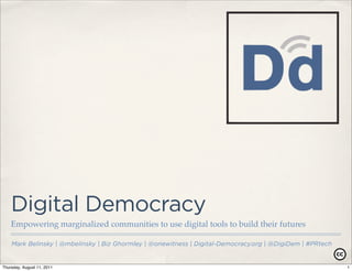 Digital Democracy
    Empowering marginalized communities to use digital tools to build their futures

    Mark Belinsky | @mbelinsky | Biz Ghormley | @onewitness | Digital-Democracy.org | @DigiDem | #PRtech


Thursday, August 11, 2011                                                                                  1
 