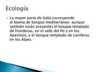    La mayor parte de Italia corresponde
    al bioma de bosque mediterráneo aunque
    también están presentes el bosque templado
    de frondosas, en el valle del Po y en los
    Apeninos, y el bosque templado de coniferas
    en los Alpes.
 