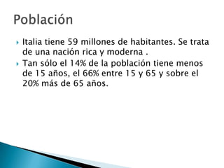    Italia tiene 59 millones de habitantes. Se trata
    de una nación rica y moderna .
   Tan sólo el 14% de la población tiene menos
    de 15 años, el 66% entre 15 y 65 y sobre el
    20% más de 65 años.
 