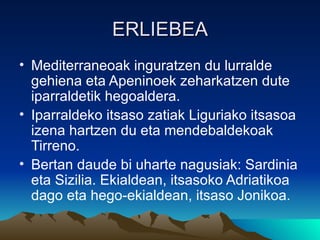 ERLIEBEA
• Mediterraneoak inguratzen du lurralde
  gehiena eta Apeninoek zeharkatzen dute
  iparraldetik hegoaldera.
• Iparraldeko itsaso zatiak Liguriako itsasoa
  izena hartzen du eta mendebaldekoak
  Tirreno.
• Bertan daude bi uharte nagusiak: Sardinia
  eta Sizilia. Ekialdean, itsasoko Adriatikoa
  dago eta hego-ekialdean, itsaso Jonikoa.
 