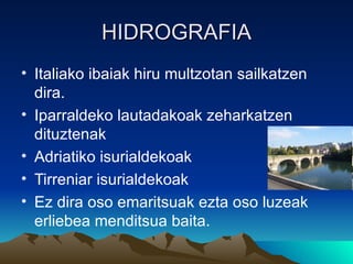 HIDROGRAFIA
• Italiako ibaiak hiru multzotan sailkatzen
  dira.
• Iparraldeko lautadakoak zeharkatzen
  dituztenak
• Adriatiko isurialdekoak
• Tirreniar isurialdekoak
• Ez dira oso emaritsuak ezta oso luzeak
  erliebea menditsua baita.
 