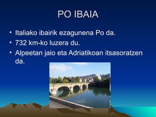 PO IBAIA
• Italiako ibairik ezagunena Po da.
• 732 km-ko luzera du.
• Alpeetan jaio eta Adriatikoan itsasoratzen
  da.
 