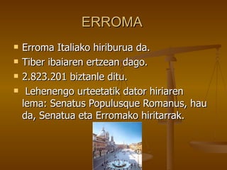 ERROMA
   Erroma Italiako hiriburua da.
   Tiber ibaiaren ertzean dago.
   2.823.201 biztanle ditu.
    Lehenengo urteetatik dator hiriaren
    lema: Senatus Populusque Romanus, hau
    da, Senatua eta Erromako hiritarrak.
 