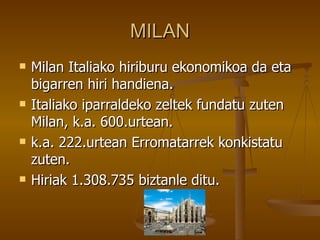 MILAN
   Milan Italiako hiriburu ekonomikoa da eta
    bigarren hiri handiena.
   Italiako iparraldeko zeltek fundatu zuten
    Milan, k.a. 600.urtean.
   k.a. 222.urtean Erromatarrek konkistatu
    zuten.
   Hiriak 1.308.735 biztanle ditu.
 