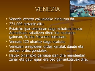 VENEZIA
   Venezia Veneto eskualdeko hiriburua da.
   271.009 biztanle ditu.
   Estatuko ipar-ekialdean dago kokatuta itsaso
    Adriatikoan zabaltzen diren irla multzoen
    gainean, Po eta Piaveren bokalean.
   Venezia 120 uhartez dago osatuta.
   Venezian errepideen ordez kanalak daude eta
    autoen ordez gondolak.
   Hauek oinarrizko garraioa izan dira mendeetan
    zehar eta gaur egun ere oso garrantzitsuak dira.
 