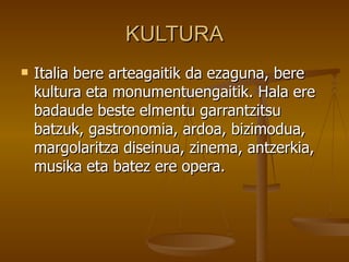 KULTURA
   Italia bere arteagaitik da ezaguna, bere
    kultura eta monumentuengaitik. Hala ere
    badaude beste elmentu garrantzitsu
    batzuk, gastronomia, ardoa, bizimodua,
    margolaritza diseinua, zinema, antzerkia,
    musika eta batez ere opera.
 