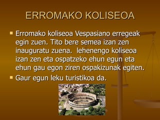 ERROMAKO KOLISEOA
   Erromako koliseoa Vespasiano erregeak
    egin zuen. Tito bere semea izan zen
    inauguratu zuena. lehenengo koliseoa
    izan zen eta ospatzeko ehun egun eta
    ehun gau egon ziren ospakizunak egiten.
   Gaur egun leku turistikoa da.
 