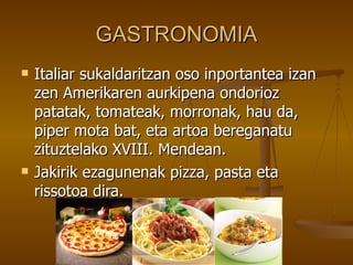 GASTRONOMIA
   Italiar sukaldaritzan oso inportantea izan
    zen Amerikaren aurkipena ondorioz
    patatak, tomateak, morronak, hau da,
    piper mota bat, eta artoa bereganatu
    zituztelako XVIII. Mendean.
   Jakirik ezagunenak pizza, pasta eta
    rissotoa dira.
 
