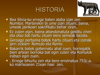 HISTORIA
   Rea Silvia-ko errege baten alaba izan zen
    Numitor. Marterekin bi ume izan zituen; baina,
    umeak jainkoari sakrifikatu behar ziren.
   Ez zuten egin, baina abandonatuta gelditu ziren
    eta otso bat hartu zituen bere semeak bezala.
   Geroago pertsona batek hartu zituen eta izenak
    jarri zizkien: Romulo eta Remo.
   Bakarrik batek gobernatu ahal zuen, horregatik
    bien artean borroka bat egin zuten eta Romulok
    irabazi egin zuen.
   . Errege bihurtu zen eta bere erreinatua 753c.a.
    ko martxoaren 21ean hasi zen.
 