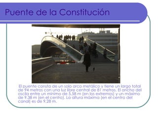 Puente de la Constitución




   El puente consta de un solo arco metálico y tiene un largo total
   de 94 metros con una luz libre central de 81 metros. El ancho del
   oscila entre un mínimo de 5,58 m (en los extremos) y un máximo
   de 9,38 m (en el centro). La altura máxima (en el centro del
   canal) es de 9,28 m.
 