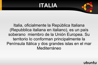 ITALIA


     Italia, oficialmente la República Italiana
  (Repubblica italiana en italiano), es un país
 soberano miembro de la Unión Europea. Su
    territorio lo conforman principalmente la
Península Itálica y dos grandes islas en el mar
                     Mediterráneo
 