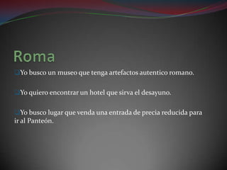 Yo busco un museo que tenga artefactos autentico romano.


Yo quiero encontrar un hotel que sirva el desayuno.


Yo busco lugar que venda una entrada de precia reducida para
ir al Panteón.
 