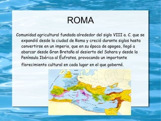 ROMA
Comunidad agricultural fundada alrededor del siglo VIII a. C. que se
  expandió desde la ciudad de Roma y creció durante siglos hasta
  convertirse en un imperio, que en su época de apogeo, llegó a
  abarcar desde Gran Bretaña al desierto del Sahara y desde la
  Península Ibérica al Éufrates, provocando un importante
  florecimiento cultural en cada lugar en el que gobernó.
 