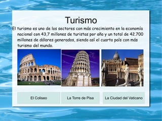 Turismo
El turismo es uno de los sectores con más crecimiento en la economía
   nacional con 43,7 millones de turistas por año y un total de 42.700
   millones de dólares generados, siendo así el cuarto país con más
   turismo del mundo.




         El Coliseo          La Torre de Pisa    La Ciudad del Vaticano
 
