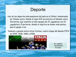 Deporte
Uno de los deportes más populares del país es el fútbol, denominado
  en italiano calcio. Desde el siglo XVI se practica el llamado calcio
  florentino, que consiste en dos equipos de 27 jugadores con 22
  jugadores y 5 porteros, donde el objetivo es sumar más puntos
  que el equipo rival.

Tambien a ganado entre otros trofeos, cuatro Copas del Mundo FIFA
  en 1934, 1938, 1982 y 2006




                                                     Su capitan
                                                     levantando
                                                       la copa
 