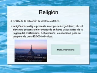 Religión
El 87,8% de la población se declara católica.

La religión más antigua presente en el país es el judaísmo, el cual
   tiene una presencia ininterrumpida en Roma desde antes de la
   llegada del cristianismo. Actualmente, la comunidad judía se
   compone de unos 45.000 individuos.




                                           Mole Antonelliana
 