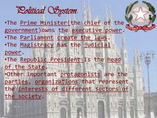 Political System:
•The Prime Minister(the chief of the
government)owns the executive power.
•The Parliament create the laws.
•The Magistracy has the judicial
power.
•The Republic President is the head
of the State.
•Other important protagonists are the
parties, organizations that represent
the interests of different sectors of
the society.
 