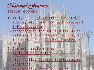 National Features:
Italian economy:
1. Italy has a diversified industrial
   economy with high GDP and developed
   infrastructure;
2. According to the IMF and the WB in
   2010 was the 7th largest economy in
   the world and a leading country in
   EXP;
3. The main sectors are:
• Agricultural Sector(World’s largest wine
    producer!);
•   High Quality Fashion-Sports/Luxury
    Vehicles;
•   High Quality Home Appliances.
 