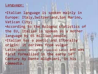 Language:

•Italian language is spoken mainly in
Europe: Italy,Switzerland,San Marino,
Vatican City;
•According to the Bologna statistics of
the EU, Italian is spoken as a mother
language by 65 million people;
•Italian has a poetic and literally
origin: it derives from vulgar
Latin(spoken version of classical Latin) and was
first formalized in the early 14th
Century by Dante Alighieri, in his
Commedia.
 