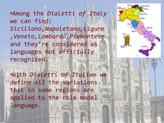 •Among the Dialetti of Italy
we can find:
Siciliano,Napoletano,Ligure
,Veneto,Lombardo,Piemontese
and they’re considered as
languages not officially
recognized.

•With Dialetti of Italian we
define all the variations
that in some regions are
applied to the role model
language.
 