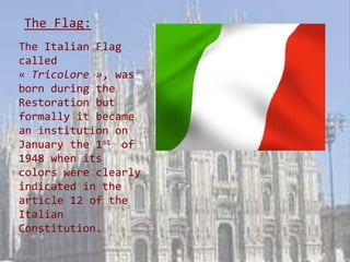 The Flag:
The Italian Flag
called
« Tricolore », was
born during the
Restoration but
formally it became
an institution on
January the 1st of
1948 when its
colors were clearly
indicated in the
article 12 of the
Italian
Constitution.
 