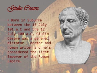 Giulio Cesare:
• Born in Suburra
between the 13 July
101 a.C and the 12
July 100 a.C, Giulio
Cesare was a general,
dictator , orator and
roman writer and he’s
considered the first
Emperor of the Roman
Empire.
 
