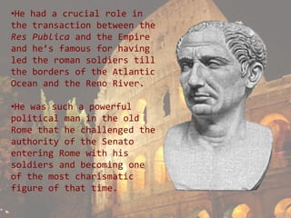 •He had a crucial role in
the transaction between the
Res Publica and the Empire
and he’s famous for having
led the roman soldiers till
the borders of the Atlantic
Ocean and the Reno River.

•He was such a powerful
political man in the old
Rome that he challenged the
authority of the Senato
entering Rome with his
soldiers and becoming one
of the most charismatic
figure of that time.
 