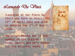 Leonardo Da Vinci:
•Leonardo di Ser Piero Da
Vinci was born in Vinci, the
15th of April 1452 and died
in Amboise the 2nd of May
1519.

•He’s considered one of the
symbol of the Italian
Rinascimento and he’s famous
for his eclectic works.
 