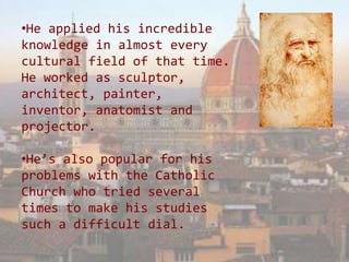 •He applied his incredible
knowledge in almost every
cultural field of that time.
He worked as sculptor,
architect, painter,
inventor, anatomist and
projector.

•He’s also popular for his
problems with the Catholic
Church who tried several
times to make his studies
such a difficult dial.
 