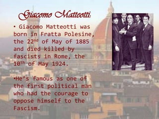 Giacomo Matteotti:
• Giacomo Matteotti was
born in Fratta Polesine,
the 22nd of May of 1885
and died killed by
fascists in Rome, the
10th of May 1924.

•He’s famous as one of
the first political man
who had the courage to
oppose himself to the
Fascism.
 