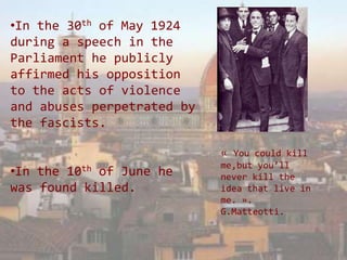 •In the 30th of May 1924
during a speech in the
Parliament he publicly
affirmed his opposition
to the acts of violence
and abuses perpetrated by
the fascists.

                            « You could kill
                            me,but you’ll
•In the10th of June he      never kill the
was found killed.           idea that live in
                            me. ».
                            G.Matteotti.
 