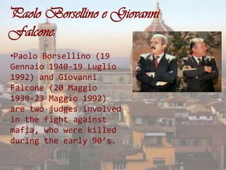 Paolo Borsellino e Giovanni
Falcone:
•Paolo Borsellino (19
Gennaio 1940-19 Luglio
1992) and Giovanni
Falcone (20 Maggio
1939-23 Maggio 1992)
are two judges involved
in the fight against
mafia, who were killed
during the early 90’s.
 