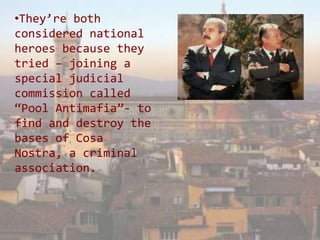 •They’re both
considered national
heroes because they
tried – joining a
special judicial
commission called
“Pool Antimafia”- to
find and destroy the
bases of Cosa
Nostra, a criminal
association.
 