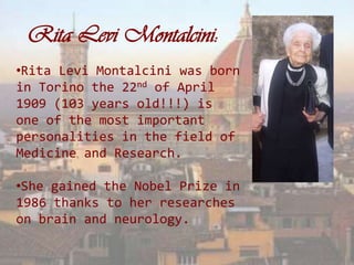 Rita Levi Montalcini:
•Rita Levi Montalcini was born
in Torino the 22nd of April
1909 (103 years old!!!) is
one of the most important
personalities in the field of
Medicine and Research.

•She gained the Nobel Prize in
1986 thanks to her researches
on brain and neurology.
 