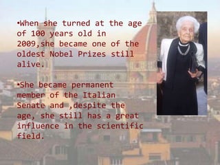 •When she turned at the age
of 100 years old in
2009,she became one of the
oldest Nobel Prizes still
alive.

•She became permanent
member of the Italian
Senate and ,despite the
age, she still has a great
influence in the scientific
field.
 