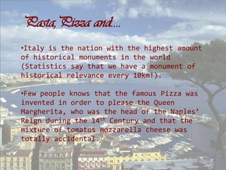 Pasta,Pizza and….
•Italy is the nation with the highest amount
of historical monuments in the world
(Statistics say that we have a monument of
historical relevance every 10km!).

•Few people knows that the famous Pizza was
invented in order to please the Queen
Margherita, who was the head of the Naples’
Reign during the 14th Century and that the
mixture of tomatos mozzarella cheese was
totally accidental.
 