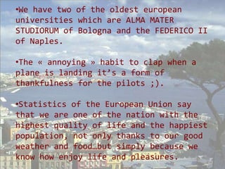 •We have two of the oldest european
universities which are ALMA MATER
STUDIORUM of Bologna and the FEDERICO II
of Naples.

•The « annoying » habit to clap when a
plane is landing it’s a form of
thankfulness for the pilots ;).

•Statistics of the European Union say
that we are one of the nation with the
highest quality of life and the happiest
population, not only thanks to our good
weather and food…but simply because we
know how enjoy life and pleasures.
 