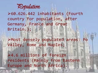 Population:
60.626.442 inhabitants (Fourth
country for population, after
Germany, France and Great
Britain.);

Most densely populated areas: Po
Valley, Rome and Naples;

4.6 millions of foreign
residents (Mainly from Eastern
Europe and North Africa).
 