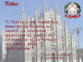 Politics:


“L’Italia è una Repubblica
democratica fondata sul
lavoro. La sovranità
appartiene al popolo che
la esercita nella forma e
nei limiti della
Costituzione.”
                   Article 1,Italian
                   Constitution.
 