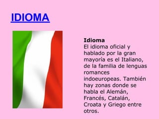 IDIOMA
         Idioma
         El idioma oficial y
         hablado por la gran
         mayoría es el Italiano,
         de la familia de lenguas
         romances
         indoeuropeas. También
         hay zonas donde se
         habla el Alemán,
         Francés, Catalán,
         Croata y Griego entre
         otros.
 