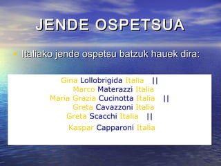JENDE OSPETSUAJENDE OSPETSUA
• Italiako jende ospetsu batzuk hauek dira:Italiako jende ospetsu batzuk hauek dira:
Gina Lollobrigida Italia ||
Marco Materazzi Italia
Maria Grazia Cucinotta Italia ||
Greta Cavazzoni Italia
Greta Scacchi Italia ||
Kaspar Capparoni Italia
 