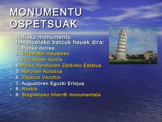 MONUMENTUMONUMENTU
OSPETSUAKOSPETSUAK
• Italiako monumentuItaliako monumentu
famatuetako batzuk hauek dira:famatuetako batzuk hauek dira:
• 1. Pisako dorrea1. Pisako dorrea
• 2.2. Erromatar mausoleoErromatar mausoleo
• 3.3. Lau Ibaien IturriaLau Ibaien Iturria
• 4.4.Marko Aurelioren Zaldizko EstatuaMarko Aurelioren Zaldizko Estatua
• 5.5. Neronen KolosoaNeronen Kolosoa
• 6.6. PalazzoPalazzo VecchioVecchio
• 7. Augustoren Eguzki Erlojua7. Augustoren Eguzki Erlojua
• 8.8. RostraRostra
• 9.9. StaglienokoStaglienoko hilerr8i monumentalahilerr8i monumentala
 