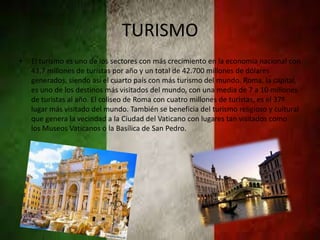 TURISMO
• El turismo es uno de los sectores con más crecimiento en la economía nacional con
43,7 millones de turistas por año y un total de 42.700 millones de dólares
generados, siendo así el cuarto país con más turismo del mundo. Roma, la capital,
es uno de los destinos más visitados del mundo, con una media de 7 a 10 millones
de turistas al año. El coliseo de Roma con cuatro millones de turistas, es el 37º
lugar más visitado del mundo. También se beneficia del turismo religioso y cultural
que genera la vecindad a la Ciudad del Vaticano con lugares tan visitados como
los Museos Vaticanos o la Basílica de San Pedro.
 