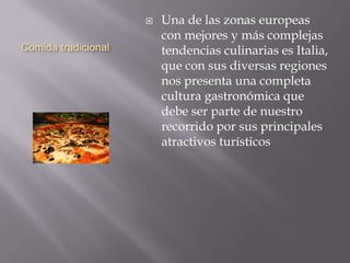 Comida tradicional
 Una de las zonas europeas
con mejores y más complejas
tendencias culinarias es Italia,
que con sus diversas regiones
nos presenta una completa
cultura gastronómica que
debe ser parte de nuestro
recorrido por sus principales
atractivos turísticos
 
