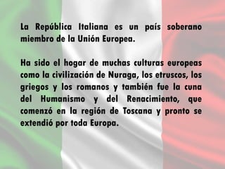 La República Italiana es un país soberano
miembro de la Unión Europea.
Ha sido el hogar de muchas culturas europeas
como la civilización de Nuraga, los etruscos, los
griegos y los romanos y también fue la cuna
del Humanismo y del Renacimiento, que
comenzó en la región de Toscana y pronto se
extendió por toda Europa.
 
