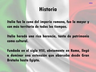 Historia
Italia fue la cuna del imperio romano, fue la mayor y
con más territorio de todos los tiempos.
Italia heredó una rica herencia, tanto de patrimonio
como cultural.
Fundada en el siglo VIII, obviamente en Roma, llegó
a dominar una extensión que abarcaba desde Gran
Bretaña hasta Egipto.
índice
 