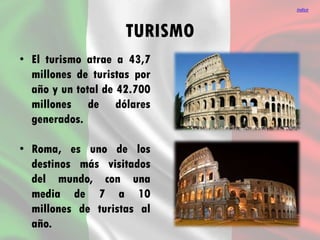TURISMO
• El turismo atrae a 43,7
millones de turistas por
año y un total de 42.700
millones de dólares
generados.
• Roma, es uno de los
destinos más visitados
del mundo, con una
media de 7 a 10
millones de turistas al
año.
índice
 