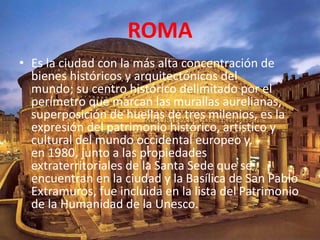ROMA
• Es la ciudad con la más alta concentración de
bienes históricos y arquitectónicos del
mundo; su centro histórico delimitado por el
perímetro que marcan las murallas aurelianas,
superposición de huellas de tres milenios, es la
expresión del patrimonio histórico, artístico y
cultural del mundo occidental europeo y,
en 1980, junto a las propiedades
extraterritoriales de la Santa Sede que se
encuentran en la ciudad y la Basílica de San Pablo
Extramuros, fue incluida en la lista del Patrimonio
de la Humanidad de la Unesco.
 